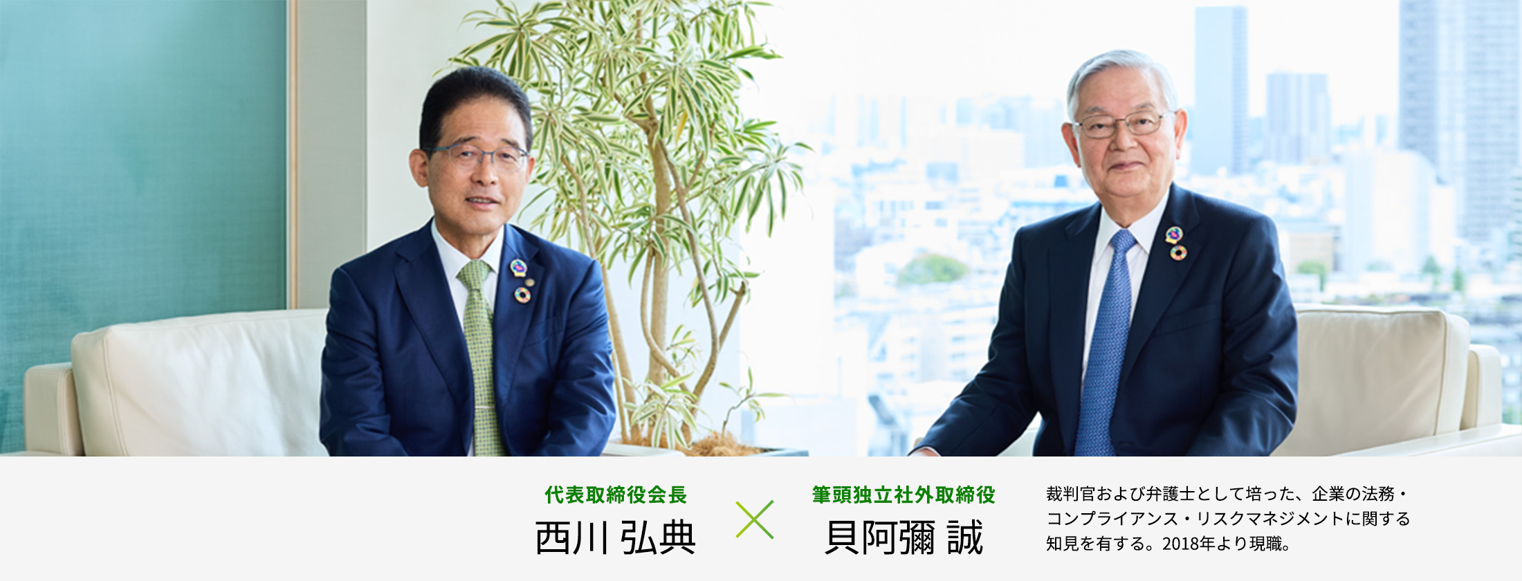会長×社外取締役対談：代表取締役会長 西川 弘典×筆頭独立社外取締役 貝阿彌 誠（裁判官および弁護士として培った、企業の法務・コンプライアンス・リスクマネジメントに関する知見を有する。2018年より現職。）
