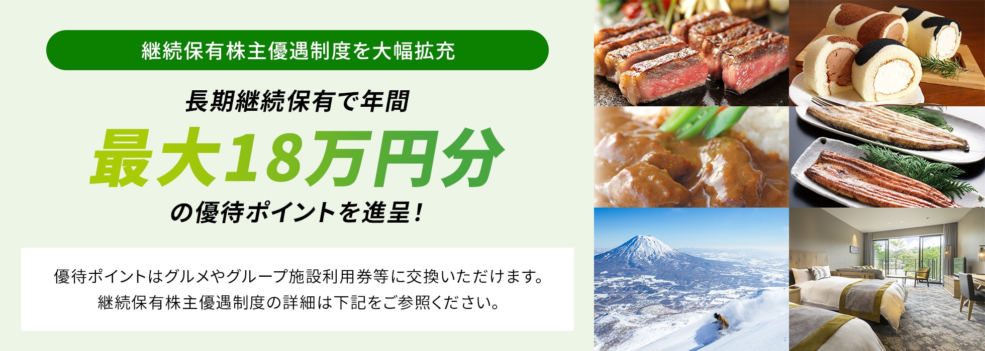 継続保有株主優遇制度を大幅拡充。長期継続保有で年間最大18万円分の優待ポイントを進呈！優待ポイントはグルメやグループ施設利用券等に交換いただけます。継続保有株主優遇制度の詳細は下記をご参照ください。