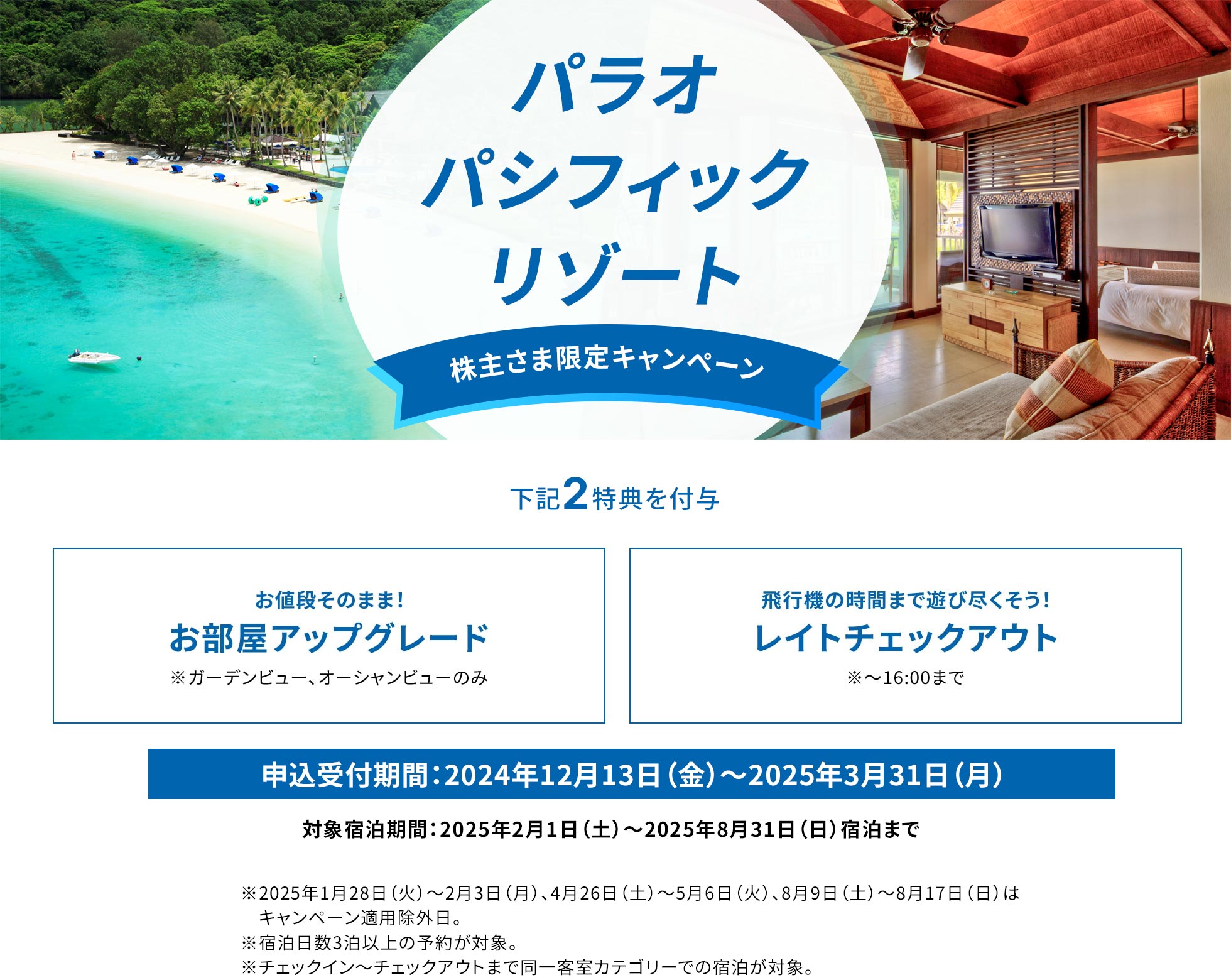 パラオ パシフィック リゾート　株主さま限定キャンペーン　下記2特典を付与！お値段そのまま！お部屋アップグレード※ガーデンビュー、オーシャンビューのみ、飛行機の時間まで遊び尽くそう！レイトチェックアウト※～16:00まで。申込受付期間：2024年12月13日（金）～2025年3月31日（月）。対象宿泊期間：2025年2月1日（土）～2025年8月31日（日）宿泊まで。※2025年1月28（火）～2月3日（月）、4月26日（土）～5月6日（火）、8月9日（土）～8月17日（日）はキャンペーン適用除外日。※宿泊日数3泊以上の予約が対象。※チェックイン~チェックアウトまで同一客室カテゴリーでの宿泊が対象。