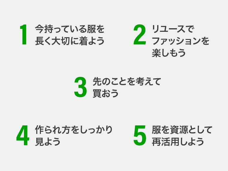 1.今持っている服を長く着よう 2.リユースでファッションを楽しもう 3.先のことを考えて買おう 4.作られ方をしっかり見よう 5.服を資源として再活用しよう